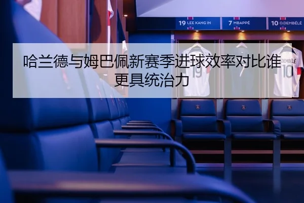 哈兰德与姆巴佩新赛季进球效率对比谁更具统治力