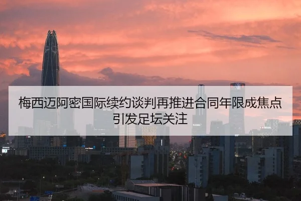 梅西迈阿密国际续约谈判再推进合同年限成焦点引发足坛关注