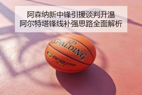 阿森纳新中锋引援谈判升温 阿尔特塔锋线补强思路全面解析